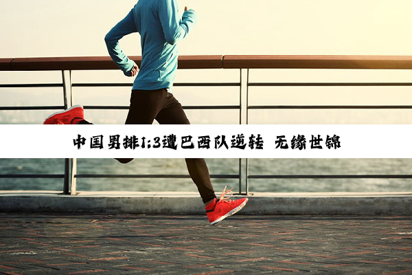 中国男排1:3遭巴西队逆转 无缘世锦赛“开门红”